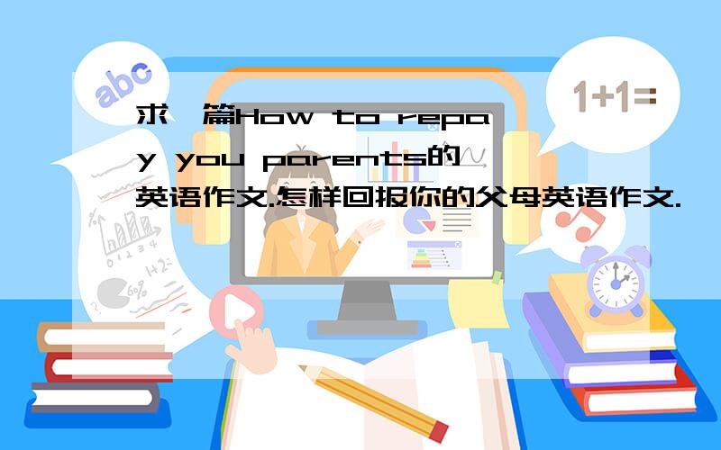 求一篇How to repay you parents的英语作文.怎样回报你的父母英语作文.