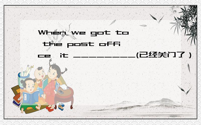 When we got to the post office,it ________(已经关门了）