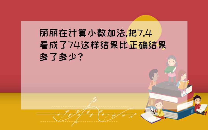 丽丽在计算小数加法,把7.4看成了74这样结果比正确结果多了多少?