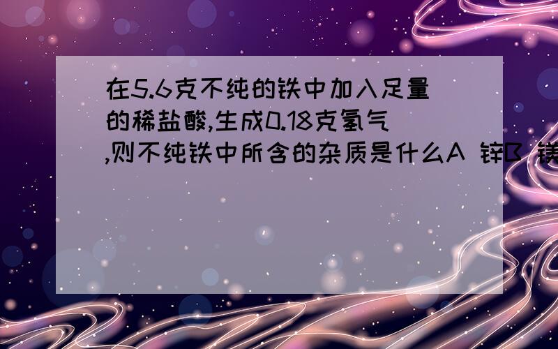 在5.6克不纯的铁中加入足量的稀盐酸,生成0.18克氢气,则不纯铁中所含的杂质是什么A 锌B 镁C 铝D 都有可能