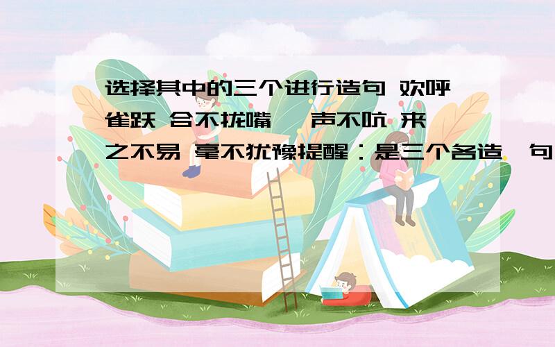 选择其中的三个进行造句 欢呼雀跃 合不拢嘴 一声不吭 来之不易 毫不犹豫提醒：是三个各造一句