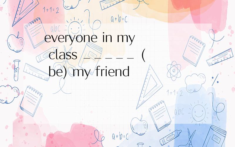 everyone in my class _____ ( be) my friend