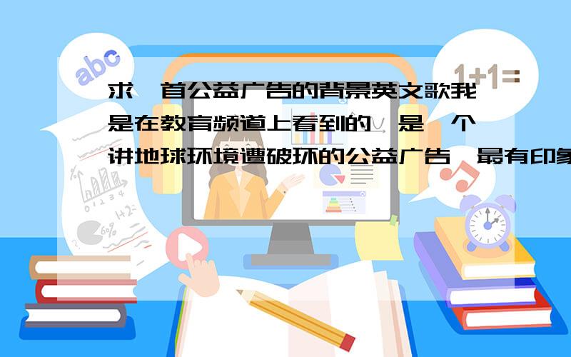 求一首公益广告的背景英文歌我是在教育频道上看到的,是一个讲地球环境遭破环的公益广告,最有印象的是一个满地沙漠的片段,背景音乐是一男的唱的,英文,好像有两句though then we go,though then