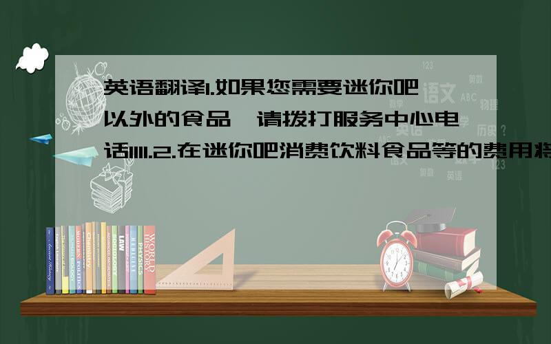 英语翻译1.如果您需要迷你吧以外的食品,请拨打服务中心电话1111.2.在迷你吧消费饮料食品等的费用将会计入您的账户,请您在收银处付款.3.当您离开酒店时所有已开瓶的饮料或已开袋的食品