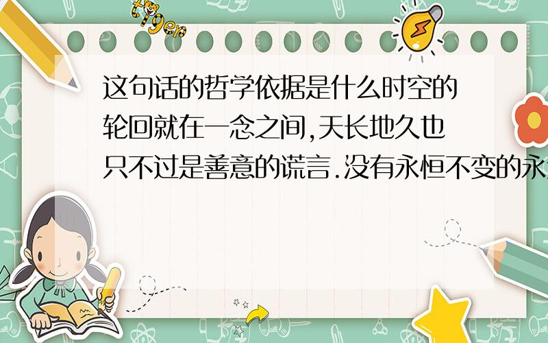 这句话的哲学依据是什么时空的轮回就在一念之间,天长地久也只不过是善意的谎言.没有永恒不变的永远,只有变幻的沧海桑田.我们在今天寻找永恒,今天依旧会变成昨天.