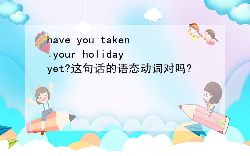 have you taken your holiday yet?这句话的语态动词对吗?