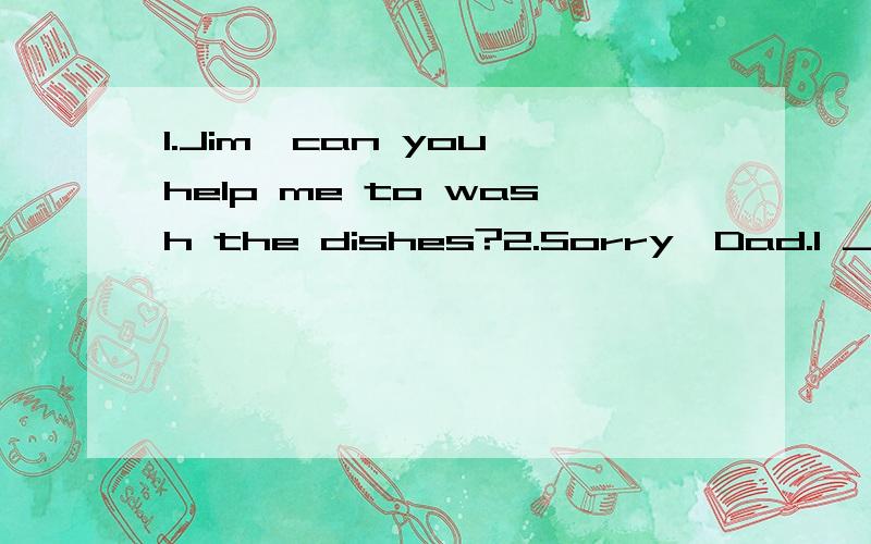 1.Jim,can you help me to wash the dishes?2.Sorry,Dad.I ___ to the shop.选哪个1 go2 went3 am going4 have been