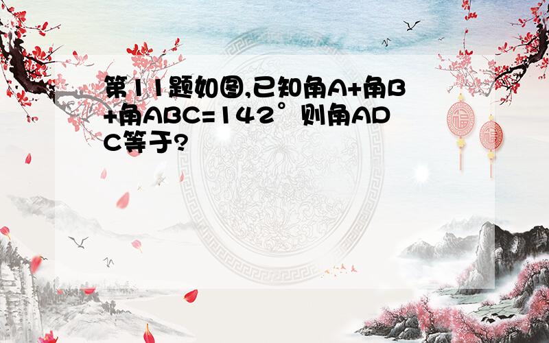 第11题如图,已知角A+角B+角ABC=142°则角ADC等于?