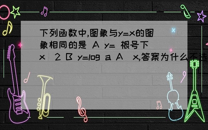 下列函数中,图象与y=x的图象相同的是 A y= 根号下x^2 B y=log a A^x,答案为什么不选A