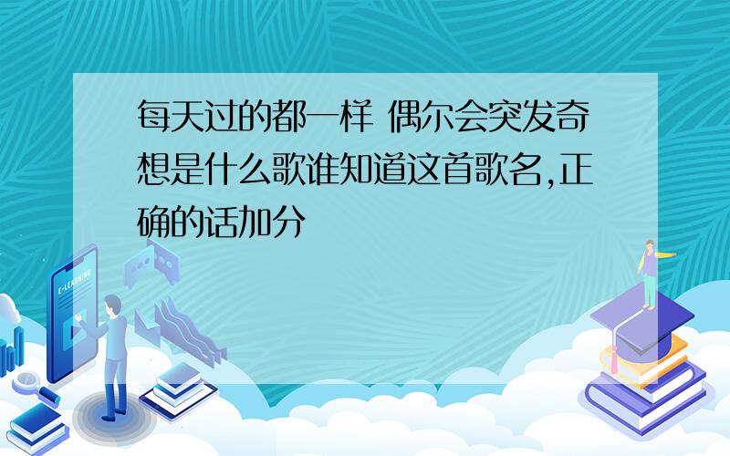 每天过的都一样 偶尔会突发奇想是什么歌谁知道这首歌名,正确的话加分