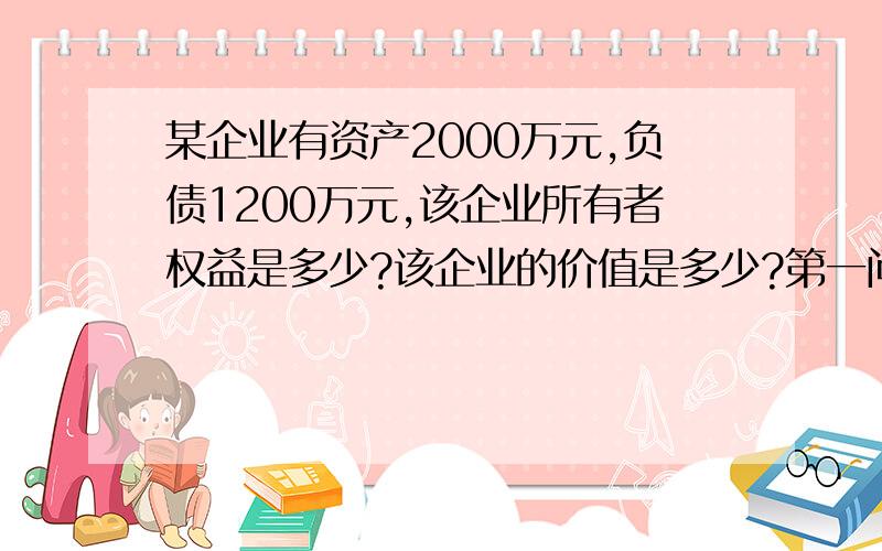 某企业有资产2000万元,负债1200万元,该企业所有者权益是多少?该企业的价值是多少?第一问我懂,第二问怎么算啊