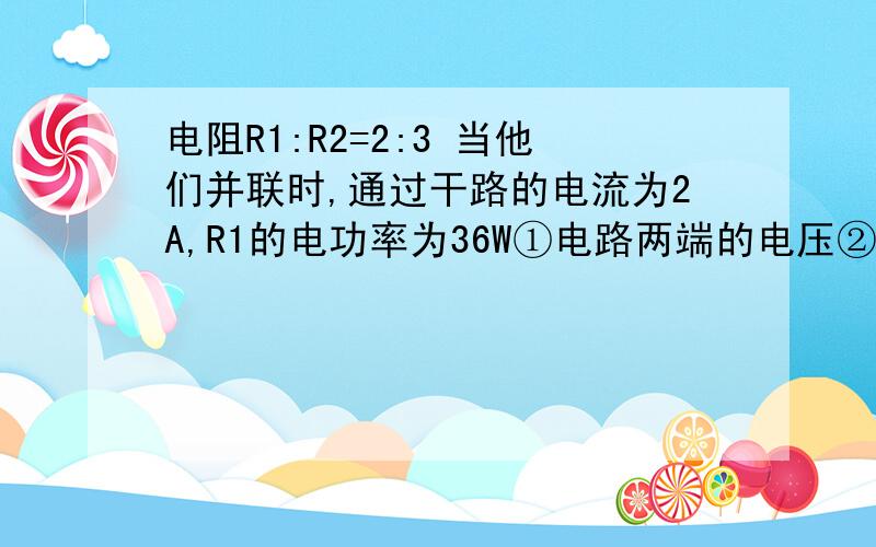 电阻R1:R2=2:3 当他们并联时,通过干路的电流为2A,R1的电功率为36W①电路两端的电压②电阻R2的阻值