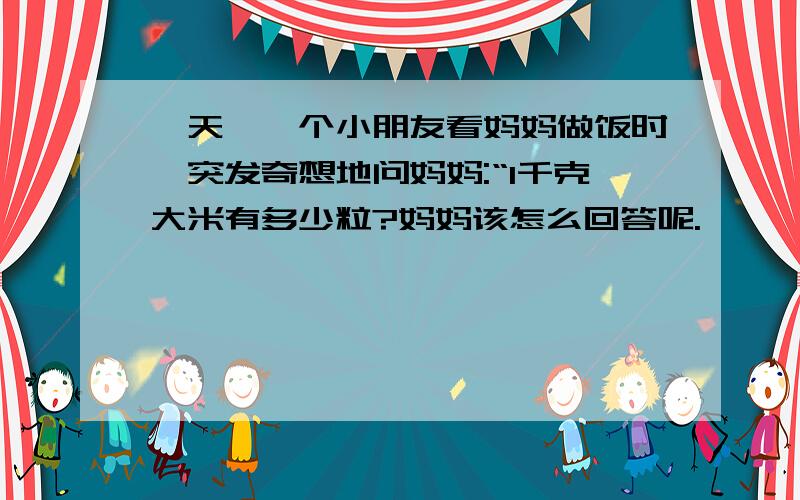 一天,一个小朋友看妈妈做饭时,突发奇想地问妈妈:“1千克大米有多少粒?妈妈该怎么回答呢.