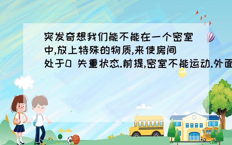 突发奇想我们能不能在一个密室中,放上特殊的物质,来使房间处于0 失重状态.前提,密室不能运动.外面看里面要可有重一样.这个环境,就想是电影〈神话〉中的 秦王地宫墓葬一样的0状态失重