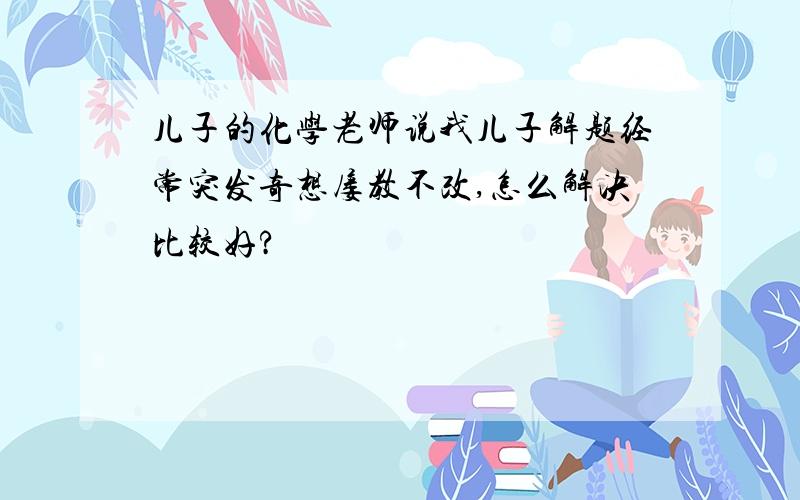 儿子的化学老师说我儿子解题经常突发奇想屡教不改,怎么解决比较好?