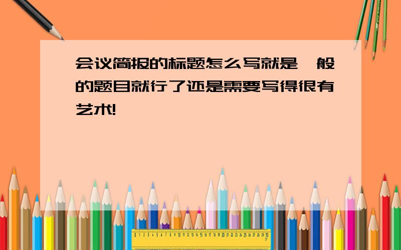 会议简报的标题怎么写就是一般的题目就行了还是需要写得很有艺术!