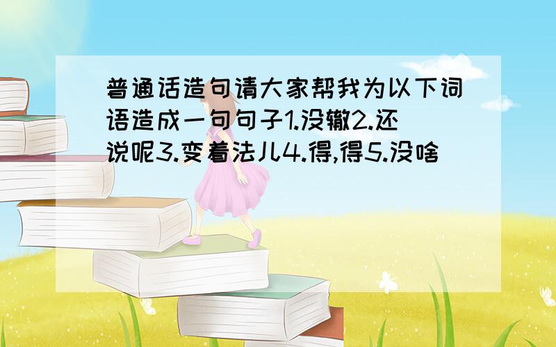 普通话造句请大家帮我为以下词语造成一句句子1.没辙2.还说呢3.变着法儿4.得,得5.没啥