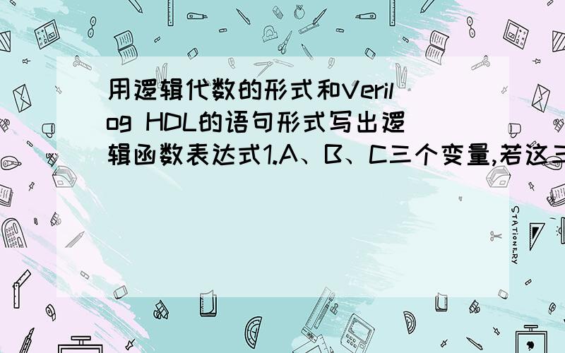 用逻辑代数的形式和Verilog HDL的语句形式写出逻辑函数表达式1.A、B、C三个变量,若这三个输入变量均为0或有一个是1时,输出变量Y=1,否则Y=02.A、B、C等三个输入变量,若三个输入变量出现奇数个1