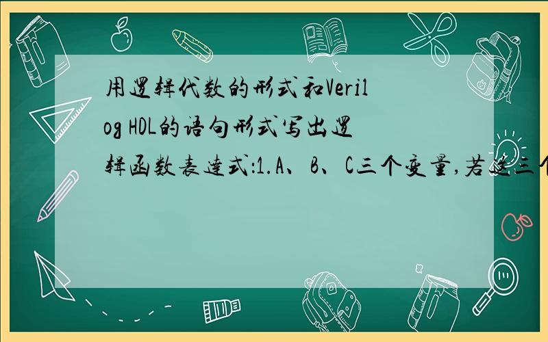 用逻辑代数的形式和Verilog HDL的语句形式写出逻辑函数表达式：1.A、B、C三个变量,若这三个输入变量均为0或有一个是1时,输出变量Y=1,否则Y=02.A、B、C等三个输入变量,若三个输入变量出现奇数