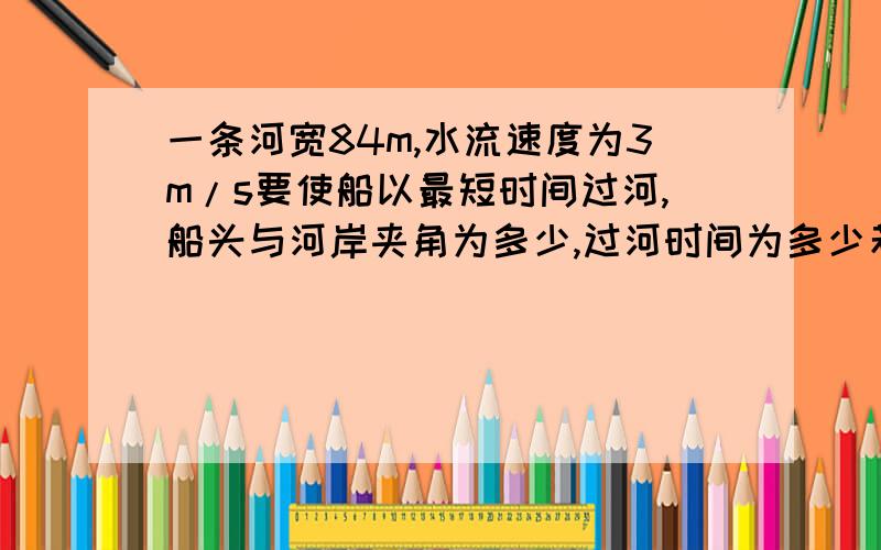 一条河宽84m,水流速度为3m/s要使船以最短时间过河,船头与河岸夹角为多少,过河时间为多少若要使船以最短位移过河,船头应与上游岸成多少度角,过河时间是多少