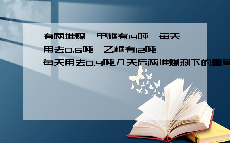 有两堆煤,甲框有14吨,每天用去0.6吨,乙框有12吨,每天用去0.4吨.几天后两堆煤剩下的重量相等?急啊.用方程,一步一步解出来.