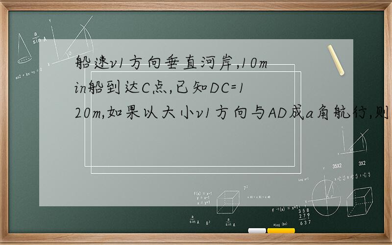 船速v1方向垂直河岸,10min船到达C点,已知DC=120m,如果以大小v1方向与AD成a角航行,则经过12.5min船到达D点求(1)a的大小(2)水速v2(3)船速v1(4)河宽S主要是不懂V1怎么求