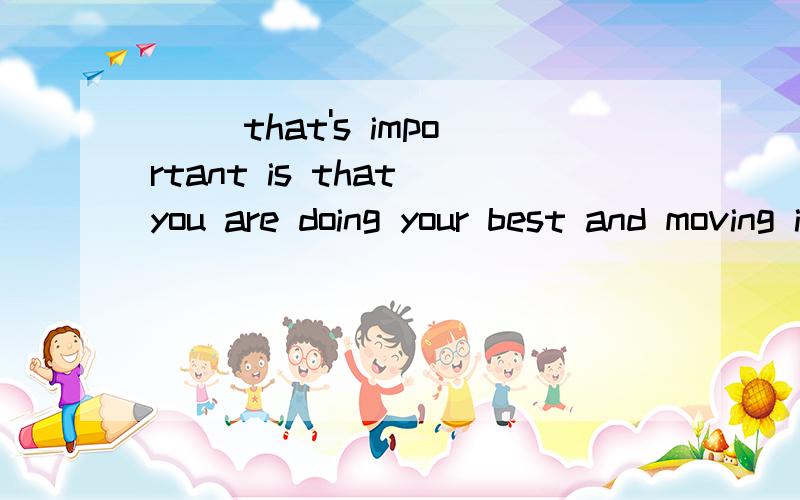 __ that's important is that you are doing your best and moving in____that's important is that you are doing your best and moving in the right direction.A、One  B、All  C、Everything   D、Anything请解释谢谢