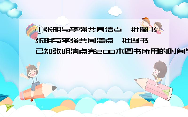 ①张明与李强共同清点一批图书张明与李强共同清点一批图书,已知张明清点完200本图书所用的时间与李强清点完300本图书所用的时间相同,且李强平均每分钟比张明多清点10本,则张明平均每