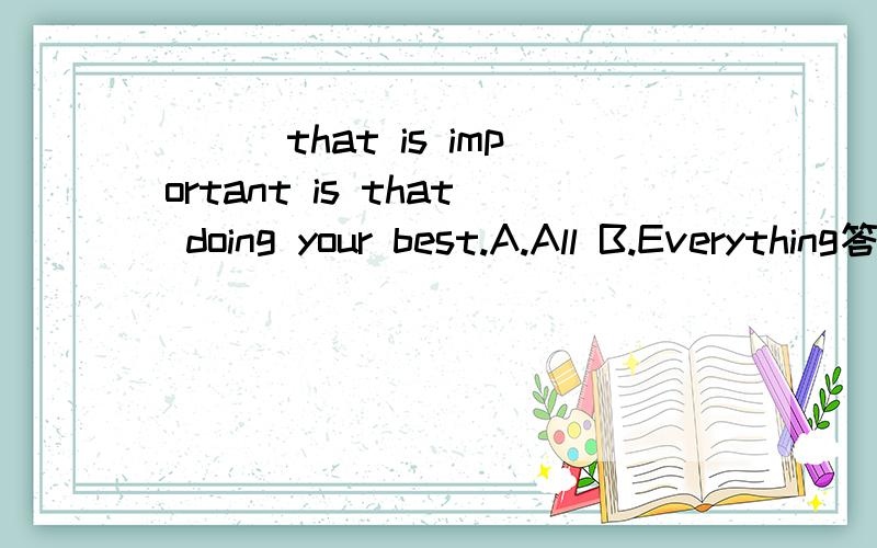 ___that is important is that doing your best.A.All B.Everything答案是A,我想问为什么不选B?