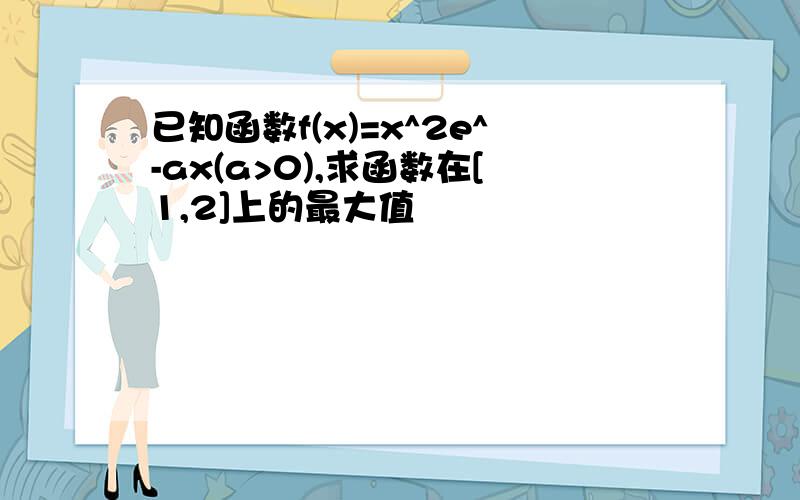 已知函数f(x)=x^2e^-ax(a>0),求函数在[1,2]上的最大值