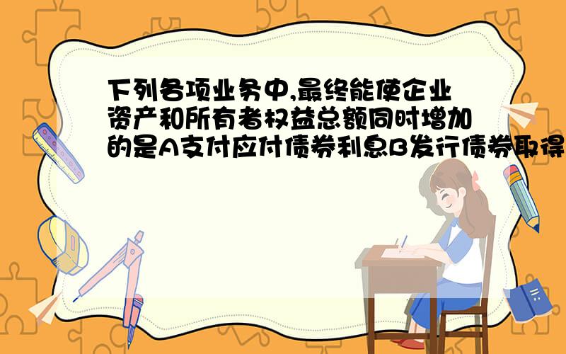 下列各项业务中,最终能使企业资产和所有者权益总额同时增加的是A支付应付债券利息B发行债券取得款项存入银行存款C宣告发放股票股利D接受固定资产捐赠邦我做一下会计分录.