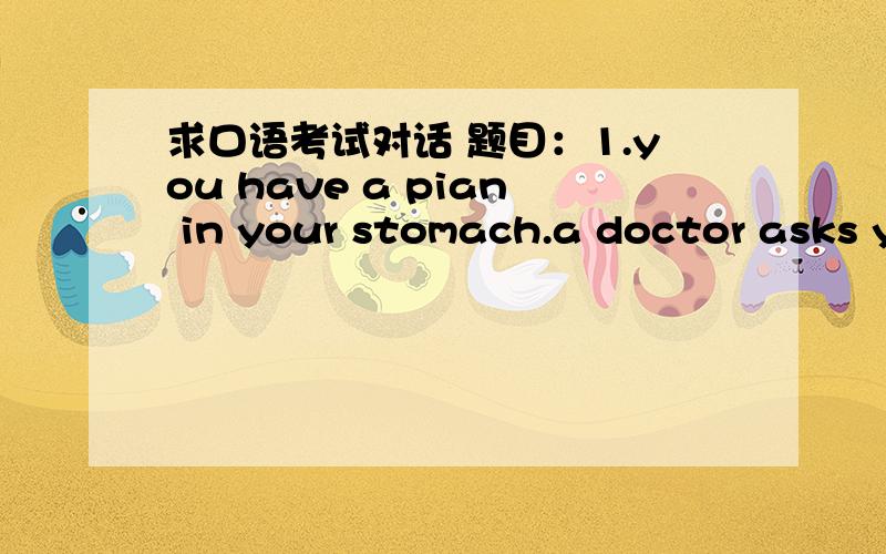 求口语考试对话 题目：1.you have a pian in your stomach.a doctor asks you to describe what kind of pain you   feel.how can you respond.2.You are having lunch in a western restaurant. You do not understand the menu. The waiter is polite. You