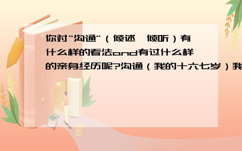 你对“沟通”（倾述、倾听）有什么样的看法and有过什么样的亲身经历呢?沟通（我的十六七岁）我们十六七岁的少男少女总爱固守自己内心的城堡,不愿（不擅长）吐露或倾听自己与他人的