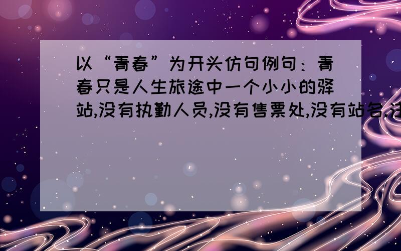 以“青春”为开头仿句例句：青春只是人生旅途中一个小小的驿站,没有执勤人员,没有售票处,没有站名.注意：句式为“青春只是__________,没有_______,没有_______,没有_______.