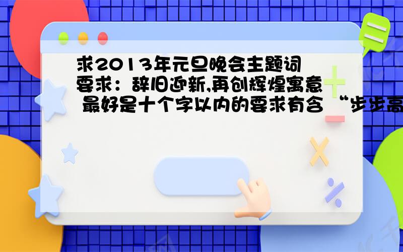 求2013年元旦晚会主题词 要求：辞旧迎新,再创辉煌寓意 最好是十个字以内的要求有含 “步步高升” 的寓意  各位大侠,劳烦了请尽快帮忙啦（高手进）   ps:最佳答案的再加分   主题字要求字