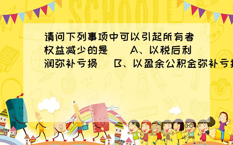 请问下列事项中可以引起所有者权益减少的是（）A、以税后利润弥补亏损   B、以盈余公积金弥补亏损  C、按净利润的10%计提盈余公积金D、以盈余公积金分配现金股利需要详细的答案,包括每