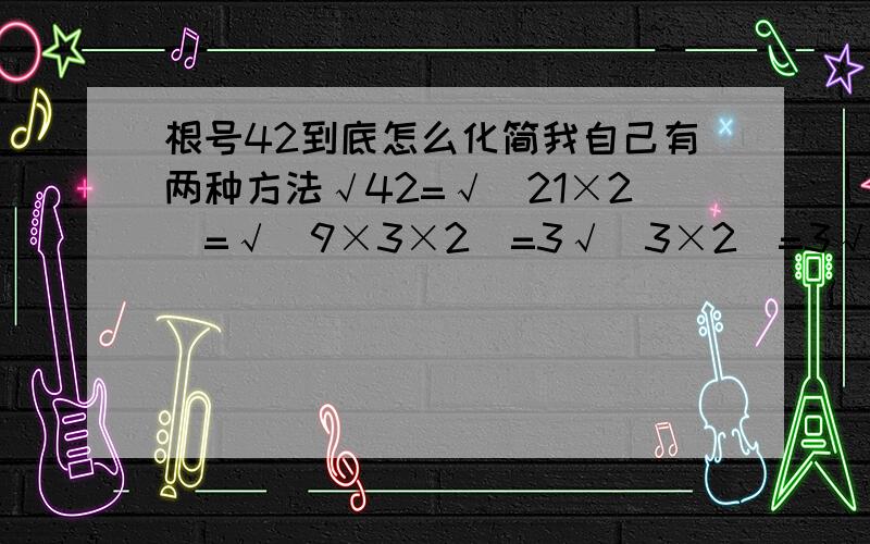 根号42到底怎么化简我自己有两种方法√42=√(21×2)=√(9×3×2)=3√(3×2)=3√6 总觉得这个方法不对 但又觉得老师讲过 怎么回事啊如果就√42 怎么都不能拆个完全平方数来 也就不能化简.、