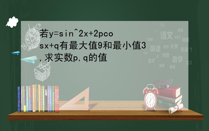 若y=sin^2x+2pcosx+q有最大值9和最小值3,求实数p,q的值