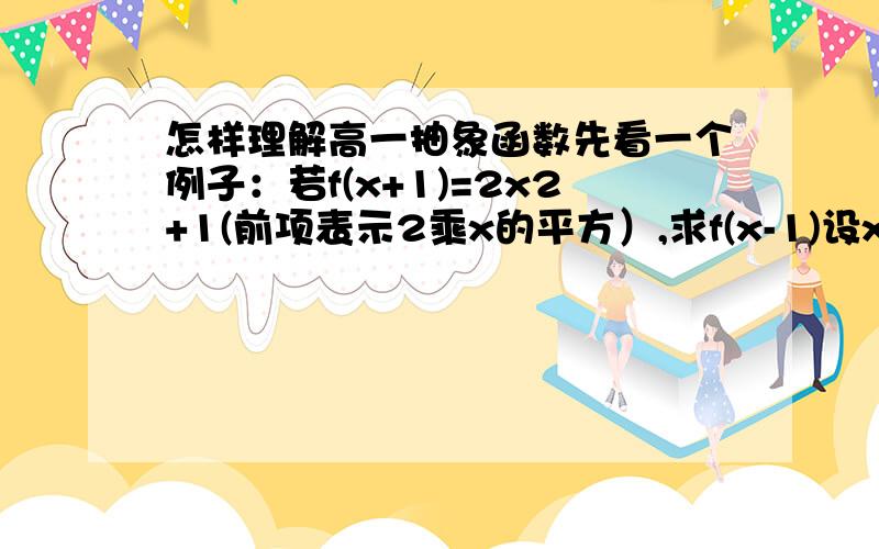 怎样理解高一抽象函数先看一个例子：若f(x+1)=2x2+1(前项表示2乘x的平方）,求f(x-1)设x+1=a,则x=a-1,所以f(a)=2(a-1)2+1=2a2-4a+3,令(x-1)替换a,所以f(x-1)=2(x-1)2-4(x-1)+3=.我的问题是：我不明白原来a=x+1,为什