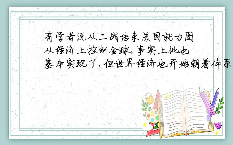 有学者说从二战结束美国就力图从经济上控制全球,事实上他也基本实现了,但世界经济也开始朝着体系化和制度化发展,请问世界经济如何朝着体系化和制度化方向发展,麻烦详细些.高一期末