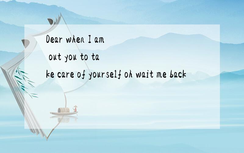 Dear when I am out you to take care of yourself oh wait me back