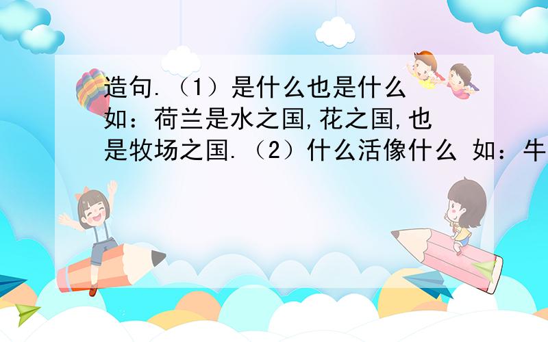 造句.（1）是什么也是什么 如：荷兰是水之国,花之国,也是牧场之国.（2）什么活像什么 如：牛犊跑前跑后,活像顽皮的孩子.