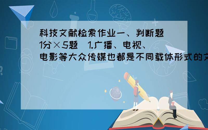 科技文献检索作业一、判断题（1分×5题）1.广播、电视、电影等大众传媒也都是不同载体形式的文献.2.专利、标准、科技报告都是具有法律性的文献.3.报纸是一种散页连续出版物,有固定名称