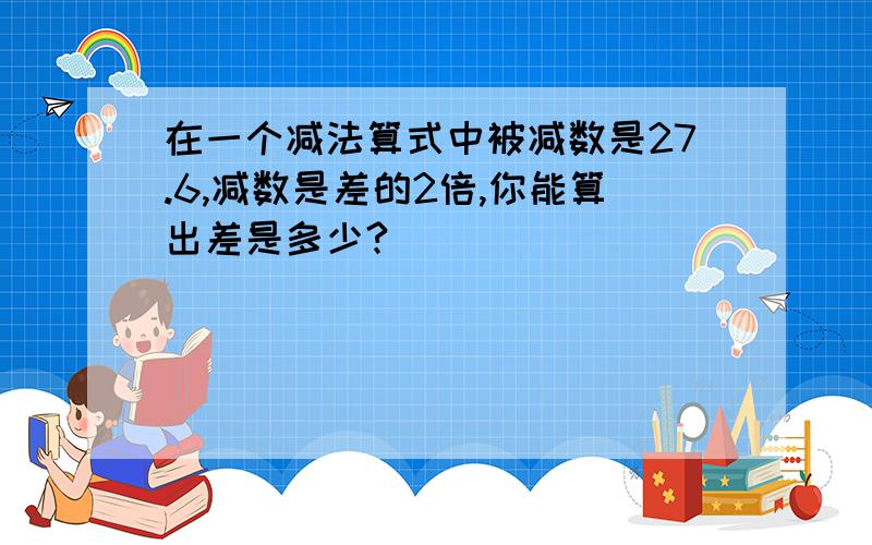 在一个减法算式中被减数是27.6,减数是差的2倍,你能算出差是多少?