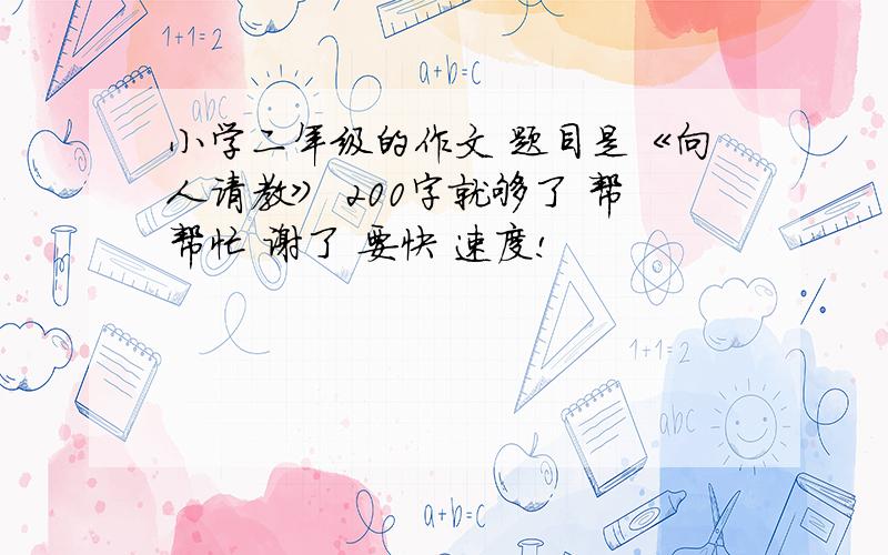 小学二年级的作文 题目是《向人请教》 200字就够了 帮帮忙 谢了 要快 速度!