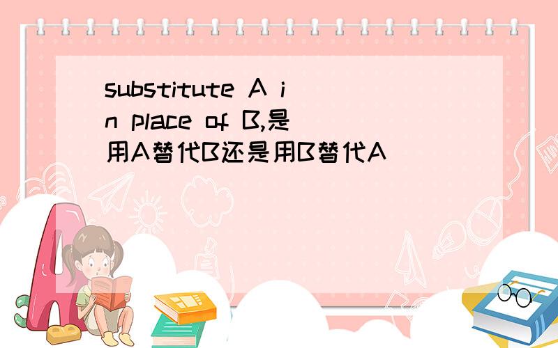 substitute A in place of B,是用A替代B还是用B替代A