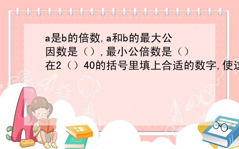 a是b的倍数,a和b的最大公因数是（）,最小公倍数是（）在2（）40的括号里填上合适的数字,使这个四位数同时是2.3.6的倍数,有（）种不同的填法,可以填（）如果a、b互质,他们的最大公因数是