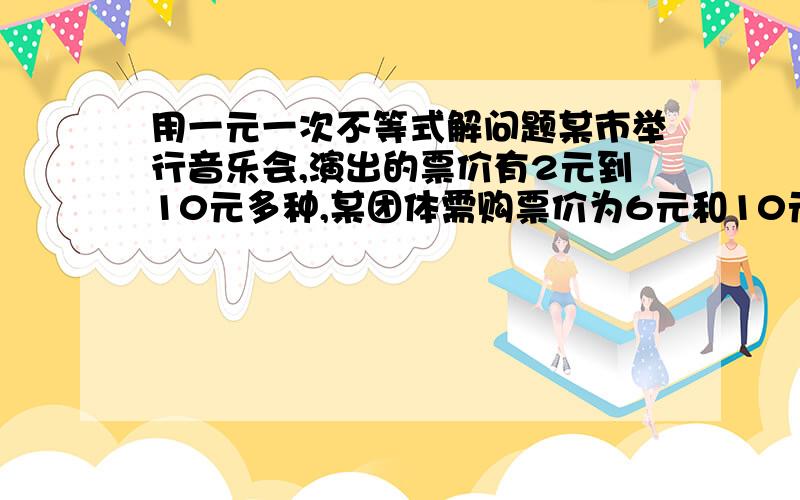 用一元一次不等式解问题某市举行音乐会,演出的票价有2元到10元多种,某团体需购票价为6元和10元的共140张,其中票价10元的票数不少于票价为6元的票数的2倍,问这两种票各购买多少张所需的