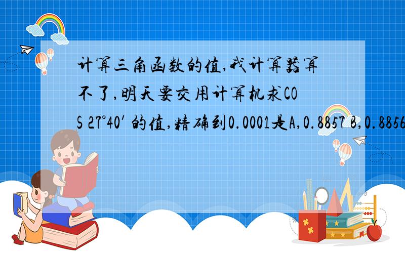 计算三角函数的值,我计算器算不了,明天要交用计算机求COS 27°40′的值,精确到0.0001是A,0.8857 B,0.8856 C,0.8852 D,0.8851已知A是锐角,且 tan A=0.834,则下列角度中与A最接近的是A,40°14′ B,40°15′ C,40°8