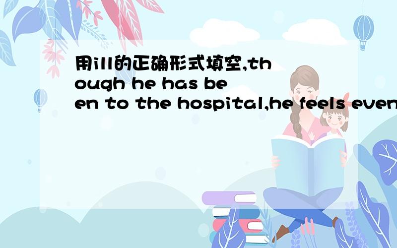 用ill的正确形式填空,though he has been to the hospital,he feels even （ ）now用ill的正确形式填空.有理由,理由，bad的比较级才是worse